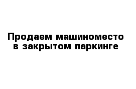 Продаем машиноместо в закрытом паркинге